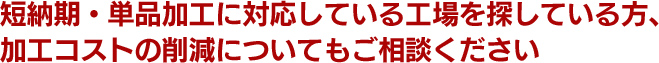 短納期や単品加工に対応している工場や、加工コストの削減についてもご相談ください