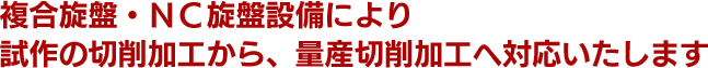 複合旋盤・ＮＣ旋盤設備により試作の切削加工から、量産切削加工へ対応いたします