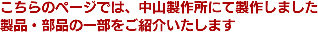 こちらのページでは、中山製作所にて製作しました製品・部品の一部をご紹介いたします